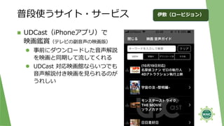 普段使うサイト・サービス
◼ UDCast（iPhoneアプリ）で
映画鑑賞（テレビの副音声の映画版）
⚫ 事前にダウンロードした音声解説
を映画と同期して流してくれる
⚫ UDCast 対応映画館ならいつでも
音声解説付き映画を見られるのが
うれしい
27
伊敷（ロービジョン）
 