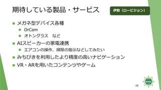 期待している製品・サービス
◼ メガネ型デバイス各種
⚫ OrCam
⚫ オトングラス など
◼ AIスピーカーの家電連携
⚫ エアコンの操作、掃除の指示などしてみたい
◼ みちびきを利用したより精度の高いナビゲーション
◼ VR・ARを用いたコンテンツやゲーム
28
伊敷（ロービジョン）
 