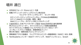 増井 達巳
30
◼ 合同会社フォース（Force LLC.）代表
◼ 前職 キヤノンマーケティングジャパン株式会社
ウェブマーケティングセンター センター所長
キヤノンマーケティングジャパングループのWeb全体戦略策定
キヤノンWebサイトの企画・開発・運用
Webリニューアル・ガバナンス等コンサルティング
◼ 公益社団法人 日本アドバタイザーズ協会 Web広告研究会 副代表幹事
PRプロジェクトリーダー、サイトマネジメント委員会副委員長
サイトマネジメント委員会 ウェブアクセシビリティWGリーダー
コーポレートブランド委員会、調査委員会メンバー
東日本大震災・復興支援プロジェクトメンバー
◼ 情報通信アクセス協議会 ウェブアクセシビリティ基盤委員会（WAIC）WG1 委員
◼ TechAcademy メンター Webマーケティング、Webディレクション、Scrach
 