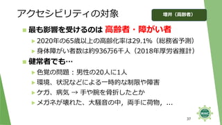 アクセシビリティの対象
37
◼ 最も影響を受けるのは 高齢者・障がい者
▶ 2020年の65歳以上の高齢化率は29.1%（総務省予測）
▶ 身体障がい者数は約936万6千人（2018年厚労省推計）
◼ 健常者でも…
▶ 色覚の問題 : 男性の20人に1人
▶ 環境、状況などによる一時的な制限や障害
▶ ケガ、病気 → 手や腕を骨折したとか
▶ メガネが壊れた、大騒音の中，両手に荷物，...
増井（高齢者）
 