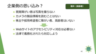 企業側の思い込み？
42
◼ 視覚障がい者は写真を撮らない
◼ カメラの製品情報を読むことはない
◼ 株主や採用希望者に障がい者、高齢者はいない
◼ Webサイトのアクセシビリティ対応は必要ない
◼ 法律で義務化されたら対応しよう
増井（高齢者）
 