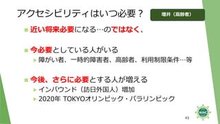 アクセシビリティはいつ必要？
43
◼ 近い将来必要になる…のではなく、
◼ 今必要としている人がいる
▶ 障がい者、一時的障害者、高齢者、利用制限条件…等
◼ 今後、さらに必要とする人が増える
▶ インバウンド（訪日外国人）増加
▶ 2020年 TOKYOオリンピック・パラリンピック
増井（高齢者）
 