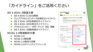 「ガイドライン」をご活用ください
JIS X 8341-3関連文書
⚫ JIS X 8341-3:2016解説
⚫ ウェブアクセシビリティ方針策定ガイドライン
⚫ JIS X 8341-3対応度表記ガイドライン
⚫ JIS X 8341-3対応発注ガイドライン
⚫ アクセシビリティ・サポーテッド（AS）情報
⚫ JIS X 8341-3試験実施ガイドライン
WCAG 2.0関連翻訳文書
⚫ WCAG 2.0
⚫ WCAG 2.0解説書
⚫ WCAG 2.0達成方法集
⚫ WCAG 2.0クイックリファレンス
46
 