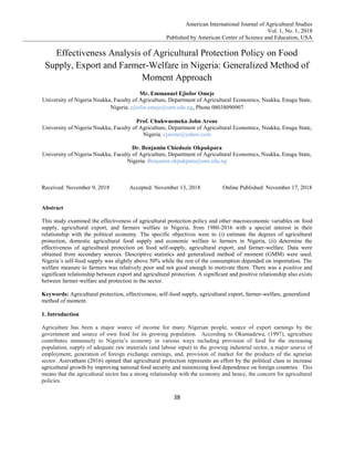 American International Journal of Agricultural Studies
Vol. 1, No. 1; 2018
Published by American Center of Science and Education, USA
38
Effectiveness Analysis of Agricultural Protection Policy on Food
Supply, Export and Farmer-Welfare in Nigeria: Generalized Method of
Moment Approach
Mr. Emmanuel Ejiofor Omeje
University of Nigeria Nsukka, Faculty of Agriculture, Department of Agricultural Economics, Nsukka, Enugu State,
Nigeria. ejiofor.omeje@unn.edu.ng, Phone 08038090907
Prof. Chukwuemeka John Arene
University of Nigeria Nsukka, Faculty of Agriculture, Department of Agricultural Economics, Nsukka, Enugu State,
Nigeria. cjarene@yahoo.com
Dr. Benjamin Chiedozie Okpukpara
University of Nigeria Nsukka, Faculty of Agriculture, Department of Agricultural Economics, Nsukka, Enugu State,
Nigeria. Benjamin.okpukpara@unn.edu.ng
Received: November 9, 2018 Accepted: November 13, 2018 Online Published: November 17, 2018
Abstract
This study examined the effectiveness of agricultural protection policy and other macroeconomic variables on food
supply, agricultural export, and farmers welfare in Nigeria, from 1980-2016 with a special interest in their
relationship with the political economy. The specific objectives were to (i) estimate the degrees of agricultural
protection, domestic agricultural food supply and economic welfare to farmers in Nigeria, (ii) determine the
effectiveness of agricultural protection on food self-supply, agricultural export; and farmer-welfare. Data were
obtained from secondary sources. Descriptive statistics and generalized method of moment (GMM) were used.
Nigeria’s self-food supply was slightly above 50% while the rest of the consumption depended on importation. The
welfare measure to farmers was relatively poor and not good enough to motivate them. There was a positive and
significant relationship between export and agricultural protection. A significant and positive relationship also exists
between farmer-welfare and protection in the sector.
Keywords: Agricultural protection, effectiveness, self-food supply, agricultural export, farmer-welfare, generalized
method of moment.
1. Introduction
Agriculture has been a major source of income for many Nigerian people, source of export earnings by the
government and source of own food for its growing population. According to Okumadewa, (1997), agriculture
contributes immensely to Nigeria’s economy in various ways including provision of food for the increasing
population, supply of adequate raw materials (and labour input) to the growing industrial sector, a major source of
employment; generation of foreign exchange earnings, and, provision of market for the products of the agrarian
sector. Asirvatham (2016) opined that agricultural protection represents an effort by the political class to increase
agricultural growth by improving national food security and minimizing food dependence on foreign countries. This
means that the agricultural sector has a strong relationship with the economy and hence, the concern for agricultural
policies.
 