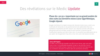 3
AEP Digital – 15 Rue d’Hauteville – 75010 Paris
SEO
Des révélations sur le Medic Update
Phase de « yo-yo » importante sur un grand nombre de
sites suite aux dernières mises à jour algorithmique,
Google répond.
Google s’est fendu d’un tweet à propos des récentes mises à jours, suite à une
multitudes de demandes et de questionnement des webmasters face aux
oscillations importantes de trafic naturel. Leur réponse consiste à dire que la
période de yoyo est normale, puisqu’ils vont chercher à s’assurer que les
modifications opérées vont dans le bon sens. Ils conseillent aux webmasters de ne
pas opérer de changements trop vite sur leur site suite à des baisses de trafic.
L’Avis AEP Digital :
En effet, il est inutile de travailler son SEO à court terme, avec une vision
mois à mois. Il est préférable de garder le cap sur ses priorités, tout en
résolvant les problématiques majeures liées à la couche technique du site.
Les oscillations devraient se réduire dans les prochaines semaines.
 