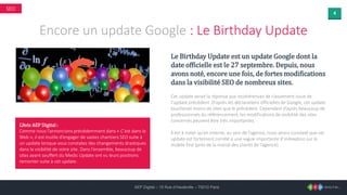 4
AEP Digital – 15 Rue d’Hauteville – 75010 Paris
SEO
Encore un update Google : Le Birthday Update
Le Birthday Update est un update Google dont la
date officielle est le 27 septembre. Depuis, nous
avons noté, encore une fois, de fortes modifications
dans la visibilité SEO de nombreux sites.
Cet update serait la réponse aux incohérences de classement issue de
l’update précédent. D’après les déclarations officielles de Google, cet update
toucherait moins de sites que le précédent. Cependant d’après beaucoup de
professionnels du référencement, les modifications de visibilité des sites
concernés peuvent être très importantes.
Il est à noter qu’en interne, au sein de l’agence, nous avons constaté que cet
update est fortement corrélé à une vague importante d’indexation sur le
mobile first (près de la moitié des clients de l’agence).
L’Avis AEP Digital :
Comme nous l’annoncions précédemment dans « C’est dans le
Web », il est inutile d’engager de vastes chantiers SEO suite à
un update lorsque vous constatez des changements drastiques
dans la visibilité de votre site. Dans l’ensemble, beaucoup de
sites ayant souffert du Medic Update ont vu leurs positions
remonter suite à cet update.
 