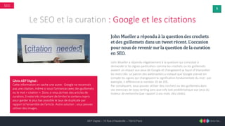 5
AEP Digital – 15 Rue d’Hauteville – 75010 Paris
SEO
Le SEO et la curation : Google et les citations
John Mueller a répondu à la question des crochets
et des guillemets dans un tweet récent. L’occasion
pour nous de revenir sur la question de la curation
en SEO.
John Mueller a répondu négativement à la question qui consistait à
demander si les signes particuliers comme les crochets ou les guillemets
avaient un impact aux yeux de Google et changeaient sa façon d’interpréter
les mots clés. Le patron des webmasters a indiqué que Google prenait en
compte les signes qui changeaient la signification fondamentale du mot : par
exemple, il différencie le nombre 20 de 20$.
Par conséquent, vous pouvez utiliser des crochets ou des guillemets dans
vos exercices de copy-writing sans que cela soit problématique aux yeux du
moteur de recherche (par rapport à vos mots clés ciblés).
L’Avis AEP Digital :
Cette information en cache une autre : Google ne reconnait
pas une citation, même si vous l’annoncez avec des guillemets
ou le mot « citation ». Donc si vous écrivez des articles de
curation, il reste très important de limiter le contenu repris
pour garder le plus bas possible le taux de duplicate par
rapport à l’ensemble de l’article. Autre solution : vous pouvez
utiliser des images.
 