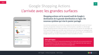 7
AEP Digital – 15 Rue d’Hauteville – 75010 Paris
SEO
Google Shopping Actions
L’arrivée avec les grandes surfaces
Shopping actions est le nouvel outil de Google à
destination de la grande distribution en ligne. Un
nouveau système qui vise le panier partagé.
Les premiers partenaires annoncés du programme de test bientôt ouvert en France
sont tous de grandes marques du retail, comme Auchan, Carrefour ou Boulanger.
Google Shopping Actions devra permettre aux internautes d’utiliser les avantages de
l’eco-système Google pour accéder plus facilement aux inventaires et catalogues des
retailers en ligne. Le programme est déjà en phase de test aux USA, sur la plateforme
Google Express qui n’a pas d’équivalent à l’heure actuelle en France.
L’Avis AEP Digital :
Une affaire à suivre qui risque de bouleverser les habitudes de consommations et
les possibilités en SEA des annonceurs. En effet, il est important de noter que ce
système sera complètement dissocié de Google Ad’s.
 