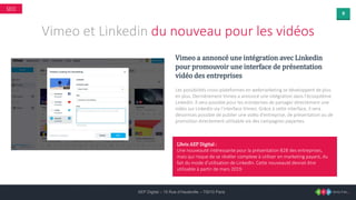 9
AEP Digital – 15 Rue d’Hauteville – 75010 Paris
SEO
Vimeo et Linkedin du nouveau pour les vidéos
Vimeo a annoncé une intégration avec Linkedin
pour promouvoir une interface de présentation
vidéo des entreprises
Les possibilités cross-plateformes en webmarketing se développent de plus
en plus. Dernièrement Vimeo a annoncé une intégration dans l’écosystème
LinkedIn. Il sera possible pour les entreprises de partager directement une
vidéo sur LinkedIn via l’interface Vimeo. Grâce à cette interface, il sera
désormais possible de publier une vidéo d’entreprise, de présentation ou de
promotion directement utilisable via des campagnes payantes.
L’Avis AEP Digital :
Une nouveauté intéressante pour la présentation B2B des entreprises,
mais qui risque de se révéler complexe à utiliser en marketing payant, du
fait du mode d’utilisation de LinkedIn. Cette nouveauté devrait être
utilisable à partir de mars 2019.
 
