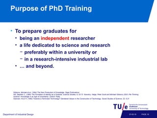 Purpose of PhD Training
• To prepare graduates for
• being an independent researcher
• a life dedicated to science and research
− preferably within a university or
− in a research-intensive industrial lab
• … and beyond.
Department of Industrial Design PAGE 1607-02-19
Gibbons, Michael et al. (1994) The New Production of Knowledge. Sage Publications.
Hill, Stephen C. (1995) The Formation of Identity as a Scientist, Science Studies, 8, 53-72. Nowotny, Helga, Peter Scott and Michael Gibbons (2001) Re-Thinking
Science. Knowledge in an Age of Uncertainty. Oxford: Polity.
Soensen, Knut H. (1992) Towards a Feminized Technology? Gendered Values in the Construction of Technology, Social Studies of Science, 22, 5-31.
 