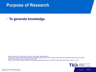 Purpose of Research
• To generate knowledge.
Department of Industrial Design PAGE 1707-02-19
Gibbons, Michael et al. (1994) The New Production of Knowledge. Sage Publications.
Hill, Stephen C. (1995) The Formation of Identity as a Scientist, Science Studies, 8, 53-72. Nowotny, Helga, Peter Scott and Michael Gibbons (2001) Re-Thinking
Science. Knowledge in an Age of Uncertainty. Oxford: Polity.
Soensen, Knut H. (1992) Towards a Feminized Technology? Gendered Values in the Construction of Technology, Social Studies of Science, 22, 5-31.
 