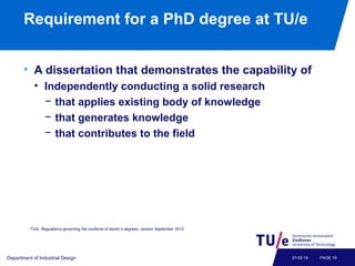 Requirement for a PhD degree at TU/e
• A dissertation that demonstrates the capability of
• Independently conducting a solid research
− that applies existing body of knowledge
− that generates knowledge
− that contributes to the field
Department of Industrial Design PAGE 1907-02-19
TU/e, Regulations governing the conferral of doctor’s degrees, version September 2013.
 