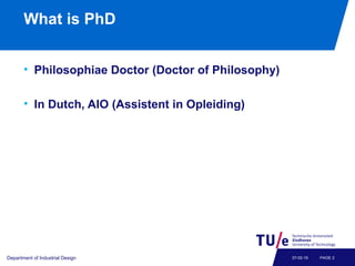 What is PhD
• Philosophiae Doctor (Doctor of Philosophy)
• In Dutch, AIO (Assistent in Opleiding)
Department of Industrial Design PAGE 207-02-19
 