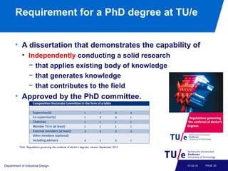 Requirement for a PhD degree at TU/e
• A dissertation that demonstrates the capability of
• Independently conducting a solid research
− that applies existing body of knowledge
− that generates knowledge
− that contributes to the field
• Approved by the PhD committee.
Department of Industrial Design PAGE 2007-02-19
TU/e, Regulations governing the conferral of doctor’s degrees, version September 2013.
 