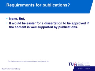 Requirements for publications?
• None. But,
• It would be easier for a dissertation to be approved if
the content is well supported by publications.
Department of Industrial Design PAGE 2207-02-19
TU/e, Regulations governing the conferral of doctor’s degrees, version September 2013.
 