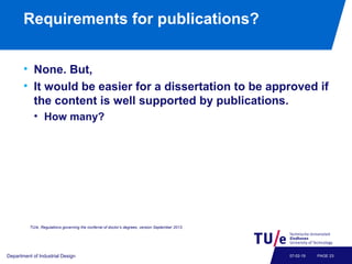 Requirements for publications?
• None. But,
• It would be easier for a dissertation to be approved if
the content is well supported by publications.
• How many?
Department of Industrial Design PAGE 2307-02-19
TU/e, Regulations governing the conferral of doctor’s degrees, version September 2013.
 