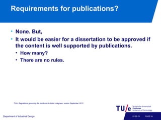 Requirements for publications?
• None. But,
• It would be easier for a dissertation to be approved if
the content is well supported by publications.
• How many?
• There are no rules.
Department of Industrial Design PAGE 2407-02-19
TU/e, Regulations governing the conferral of doctor’s degrees, version September 2013.
 