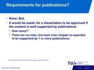 Requirements for publications?
• None. But,
• It would be easier for a dissertation to be approved if
the content is well supported by publications.
• How many?
• There are no rules, but each main chapter is expected
to be supported by 1 or more publications.
Department of Industrial Design PAGE 2507-02-19
TU/e, Regulations governing the conferral of doctor’s degrees, version September 2013.
 