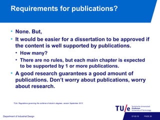 Requirements for publications?
• None. But,
• It would be easier for a dissertation to be approved if
the content is well supported by publications.
• How many?
• There are no rules, but each main chapter is expected
to be supported by 1 or more publications.
• A good research guarantees a good amount of
publications. Don’t worry about publications, worry
about research.
Department of Industrial Design PAGE 2607-02-19
TU/e, Regulations governing the conferral of doctor’s degrees, version September 2013.
 