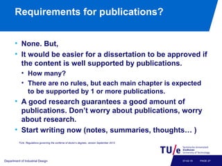 Requirements for publications?
• None. But,
• It would be easier for a dissertation to be approved if
the content is well supported by publications.
• How many?
• There are no rules, but each main chapter is expected
to be supported by 1 or more publications.
• A good research guarantees a good amount of
publications. Don’t worry about publications, worry
about research.
• Start writing now (notes, summaries, thoughts… )
Department of Industrial Design PAGE 2707-02-19
TU/e, Regulations governing the conferral of doctor’s degrees, version September 2013.
 