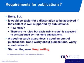 Requirements for publications?
• None. But,
• It would be easier for a dissertation to be approved if
the content is well supported by publications.
• How many?
• There are no rules, but each main chapter is expected
to be supported by 1 or more publications.
• A good research guarantees a good amount of
publications. Don’t worry about publications, worry
about research.
• Start writing now. Keep writing.
Department of Industrial Design PAGE 2807-02-19
TU/e, Regulations governing the conferral of doctor’s degrees, version September 2013.
 