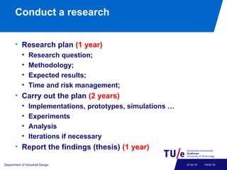 Conduct a research
• Research plan (1 year)
• Research question;
• Methodology;
• Expected results;
• Time and risk management;
• Carry out the plan (2 years)
• Implementations, prototypes, simulations …
• Experiments
• Analysis
• Iterations if necessary
• Report the findings (thesis) (1 year)
Department of Industrial Design PAGE 3007-02-19
 
