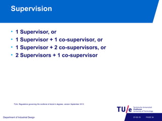 Supervision
• 1 Supervisor, or
• 1 Supervisor + 1 co-supervisor, or
• 1 Supervisor + 2 co-supervisors, or
• 2 Supervisors + 1 co-supervisor
Department of Industrial Design PAGE 3407-02-19
TU/e, Regulations governing the conferral of doctor’s degrees, version September 2013.
 