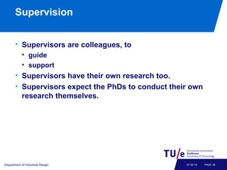 Supervision
• Supervisors are colleagues, to
• guide
• support
• Supervisors have their own research too.
• Supervisors expect the PhDs to conduct their own
research themselves.
Department of Industrial Design PAGE 3907-02-19
 
