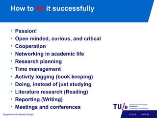 How to do it successfully
• Passion!
• Open minded, curious, and critical
• Cooperation
• Networking in academic life
• Research planning
• Time management
• Activity logging (book keeping)
• Doing, instead of just studying
• Literature research (Reading)
• Reporting (Writing)
• Meetings and conferences
Department of Industrial Design PAGE 4207-02-19
 