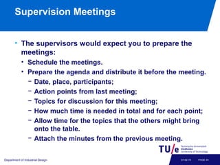 Supervision Meetings
• The supervisors would expect you to prepare the
meetings:
• Schedule the meetings.
• Prepare the agenda and distribute it before the meeting.
− Date, place, participants;
− Action points from last meeting;
− Topics for discussion for this meeting;
− How much time is needed in total and for each point;
− Allow time for the topics that the others might bring
onto the table.
− Attach the minutes from the previous meeting.
Department of Industrial Design PAGE 4407-02-19
 