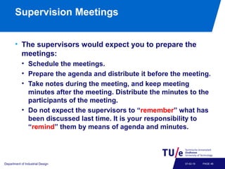 Supervision Meetings
• The supervisors would expect you to prepare the
meetings:
• Schedule the meetings.
• Prepare the agenda and distribute it before the meeting.
• Take notes during the meeting, and keep meeting
minutes after the meeting. Distribute the minutes to the
participants of the meeting.
• Do not expect the supervisors to “remember” what has
been discussed last time. It is your responsibility to
“remind” them by means of agenda and minutes.
Department of Industrial Design PAGE 4607-02-19
 