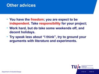 Other advices
• You have the freedom; you are expect to be
independent. Take responsibility for your project;
• Work hard, but do take some weekends off, and
decent holidays.
• Try speak less about “I think”, try to ground your
arguments with literature and experiments.
Department of Industrial Design PAGE 5007-02-19
 