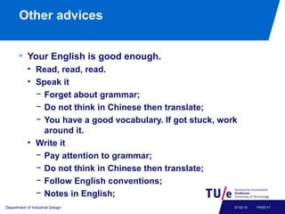 Other advices
• Your English is good enough.
• Read, read, read.
• Speak it
− Forget about grammar;
− Do not think in Chinese then translate;
− You have a good vocabulary. If got stuck, work
around it.
• Write it
− Pay attention to grammar;
− Do not think in Chinese then translate;
− Follow English conventions;
− Notes in English;
Department of Industrial Design PAGE 5107-02-19
 