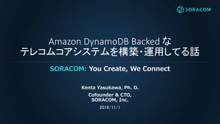 Amazon DynamoDB Backed な
テレコムコアシステムを構築・運用してる話
SORACOM: You Create, We Connect
Kenta Yasukawa, Ph. D.
Cofounder & CTO,
SORACOM, Inc.
2018/11/1
 