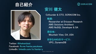 ©2017 SORACOM, INC 2
自己紹介
安川 健太
Cofounder & CTO, SORACOM Inc.
略歴:
Researcher at Ericsson Research
AWS Solutions Architect
AWS NoSQL Developer & SA
Twitter: @thekentiest
Facebook: fb.me/kenta.yasukawa
LinkedIn: linkedin.com/in/kenta-y
好きなAWSのサービス：
VPC、DynamoDB
居住地：
Mountain View, CA, USA
 