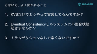 1. KVSだけでどうやって実装してるんですか？
2. Eventual Consistencyじゃシステムに不整合状態
起きませんか？
3. トランザクションなしで辛くないですか？
とはいえ、よく聞かれること
 