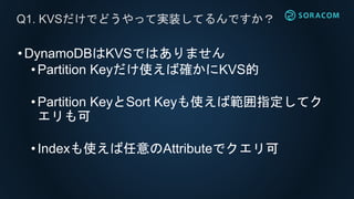 •DynamoDBはKVSではありません
• Partition Keyだけ使えば確かにKVS的
• Partition KeyとSort Keyも使えば範囲指定してク
エリも可
• Indexも使えば任意のAttributeでクエリ可
Q1. KVSだけでどうやって実装してるんですか？
 