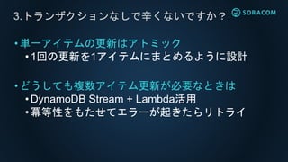 •単一アイテムの更新はアトミック
• 1回の更新を1アイテムにまとめるように設計
•どうしても複数アイテム更新が必要なときは
•DynamoDB Stream + Lambda活用
• 冪等性をもたせてエラーが起きたらリトライ
3.トランザクションなしで辛くないですか？
 