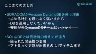 •SORACOMがAmazon DynamoDBを使う理由
• 求める特性を最もよく満たすから
•DBを運用しなくていいから
• 安川が元DynamoDBチームにいたから
•SQLなDBとは設計時の考え方が違う
• 限られた関係性の表現
•アトミック更新が出来るのは1アイテムまで
ここまでのまとめ
 