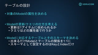 • 対象のModelの属性を決める
• Modelの更新/クエリの仕方を考える
• 更新は1アイテムに収められるか
• クエリはどの属性値で行うか
• Modelに対応するテーブルとそのスキーマを決める
• 出来るだけModelとテーブルの関係を1:1に
• スキーマとして設定するのはKeyとIndexだけ
テーブルの設計
 