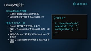 • Group Modelの特徴
• 任意の数のSubscriberが所属
• Subscriberが所属するGroupは1つ
• 更新/クエリの仕方
• Group IDで属性を更新/クエリ
• 指定したSubscriberをGroupに追加・削
除
• 特定のGroupに所属するSubscriber一覧
を取得
• 指定したSubscriberの所属するGroupを
取得
Groupの設計
Group g =
{
id: “dead-beaf-cafe”,
operatorId: “OP…”,
configuration: { … },
…
}
 