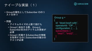 • Groupの属性としてSubscriber IDのリ
ストを持つ
• 問題：
• アイテムサイズの上限で頭打ち
• Groupに追加する際、Groupと
Subscriber双方のアイテムの更新が
必要
• Groupに所属するSubscriberの情報
を取得するのにSubscriberの数分の
クエリが必要
ナイーブな実装（１）
Group g =
{
id: “dead-beaf-cafe”,
operatorId: “OP…”,
configuration: { … },
subscribers: [
“imsi1”, “imsi2”, …
]
}
 