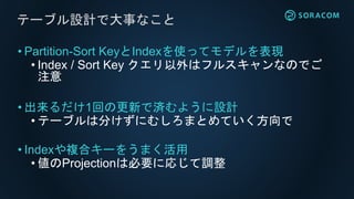 • Partition-Sort KeyとIndexを使ってモデルを表現
• Index / Sort Key クエリ以外はフルスキャンなのでご
注意
• 出来るだけ1回の更新で済むように設計
• テーブルは分けずにむしろまとめていく方向で
• Indexや複合キーをうまく活用
• 値のProjectionは必要に応じて調整
テーブル設計で大事なこと
 