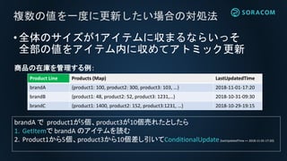 •全体のサイズが1アイテムに収まるならいっそ
全部の値をアイテム内に収めてアトミック更新
複数の値を一度に更新したい場合の対処法
Product Line Products (Map) LastUpdatedTime
brandA {product1: 100, product2: 300, product3: 103, …} 2018-11-01-17:20
brandB {product1: 48, product2: 52, product3: 1231,…} 2018-10-31-09:30
brandC {product1: 1400, product2: 152, product3:1231, …} 2018-10-29-19:15
商品の在庫を管理する例：
brandA で product1が5個、product3が10個売れたとしたら
1. GetItemで brandA のアイテムを読む
2. Product1から5個、product3から10個差し引いてConditionalUpdate(lastUpdatedTime == 2018-11-01-17:20)
 