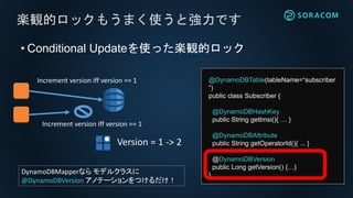 • Conditional Updateを使った楽観的ロック
楽観的ロックもうまく使うと強力です
Increment version iff version == 1
Version = 1 -> 2
Increment version iff version == 1
@DynamoDBTable(tableName=“subscriber
”)
public class Subscriber {
@DynamoDBHashKey
public String getImsi(){ … }
@DynamoDBAttribute
public String getOperatorId(){ ... }
@DynamoDBVersion
public Long getVersion() {…}
}DynamoDBMapperなら モデルクラスに
@DynamoDBVersion アノテーションをつけるだけ！
 