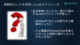 楽観的ロックを活用したJobスケジューラ
• ある時刻になったら一度だけ発火
するJobスケジューラが欲しい
• Workerが1台じゃ心配だから複
数台にしたい
• けど複数のWorkerがJobを取り
に行ったら同時に実行しちゃう
かもしれない
 
