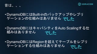 •DynamoDBにはBuilt-inのバックアップやレプリ
ケーションの仕組みはありません
•DynamoDBにはキャパシティをAuto Scalingする仕
組みはありません
•DynamoDBにはRegionを超えてテーブルをレプリ
ケーションする仕組みはありません
昔は、、、
でした
でした
でした
 