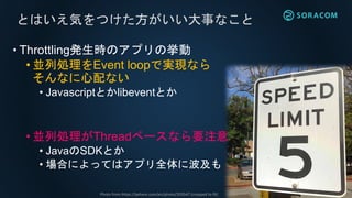 • Throttling発生時のアプリの挙動
• 並列処理をEvent loopで実現なら
そんなに心配ない
• Javascriptとかlibeventとか
• 並列処理がThreadベースなら要注意
• JavaのSDKとか
• 場合によってはアプリ全体に波及も
とはいえ気をつけた方がいい大事なこと
Photo from https://pxhere.com/en/photo/203547 (cropped to fit)
 