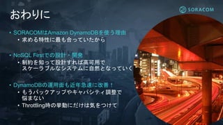 おわりに
• SORACOMはAmazon DynamoDBを使う理由
• 求める特性に最も合っていたから
• NoSQL Firstでの設計・開発
• 制約を知って設計すれば高可用で
スケーラブルなシステムに自然となっていく
• DynamoDBの運用面も近年急速に改善！
• もうバックアップやキャパシティ調整で
悩まない
• Throttling時の挙動にだけは気をつけて
 