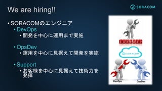 • SORACOMのエンジニア
• DevOps
• 開発を中心に運用まで実施
• OpsDev
• 運用を中心に見据えて開発を実施
• Support
• お客様を中心に見据えて技術力を
発揮
We are hiring!!
D
DevOps OpsDev
 